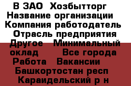 В ЗАО "Хозбытторг › Название организации ­ Компания-работодатель › Отрасль предприятия ­ Другое › Минимальный оклад ­ 1 - Все города Работа » Вакансии   . Башкортостан респ.,Караидельский р-н